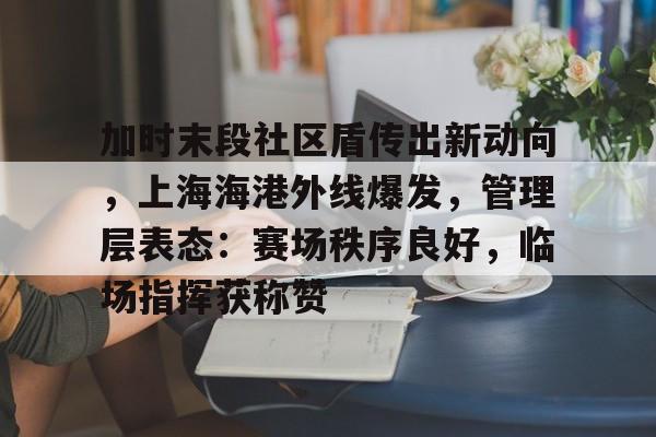 九游网页版入口-关于加时末段社区盾传出新动向,上海海港外线爆发,管理层表态:赛场秩序良好,临场指挥获称赞的信息